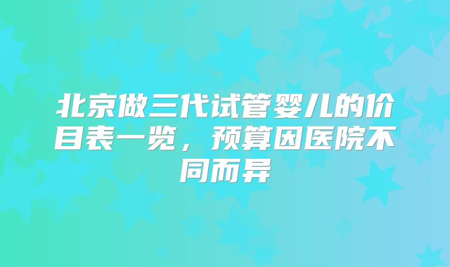 北京做三代试管婴儿的价目表一览，预算因医院不同而异