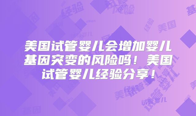 美国试管婴儿会增加婴儿基因突变的风险吗！美国试管婴儿经验分享！