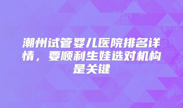 潮州试管婴儿医院排名详情，要顺利生娃选对机构是关键