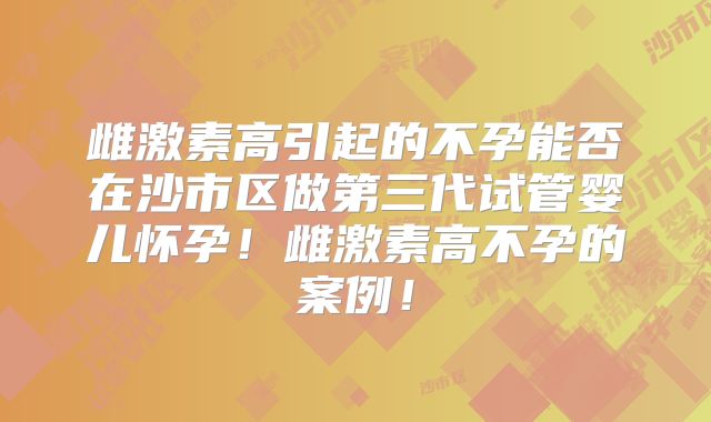 雌激素高引起的不孕能否在沙市区做第三代试管婴儿怀孕！雌激素高不孕的案例！
