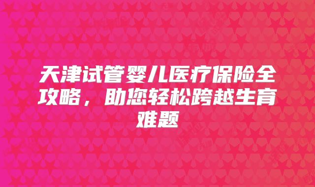 天津试管婴儿医疗保险全攻略，助您轻松跨越生育难题