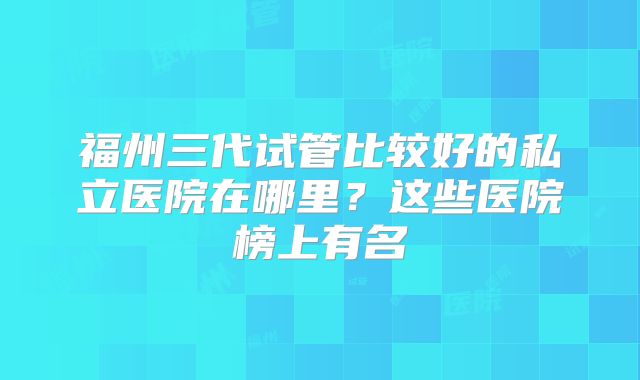 福州三代试管比较好的私立医院在哪里？这些医院榜上有名