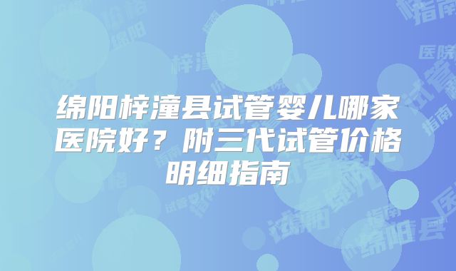 绵阳梓潼县试管婴儿哪家医院好？附三代试管价格明细指南