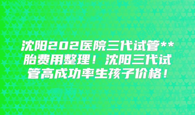 沈阳202医院三代试管**胎费用整理！沈阳三代试管高成功率生孩子价格！