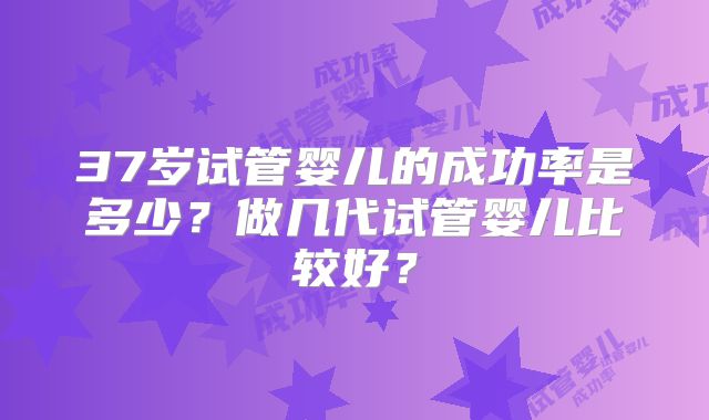 37岁试管婴儿的成功率是多少？做几代试管婴儿比较好？