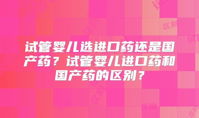 试管婴儿选进口药还是国产药？试管婴儿进口药和国产药的区别？