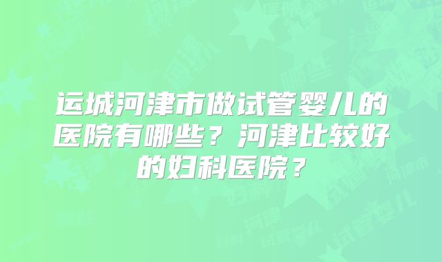 运城河津市做试管婴儿的医院有哪些？河津比较好的妇科医院？