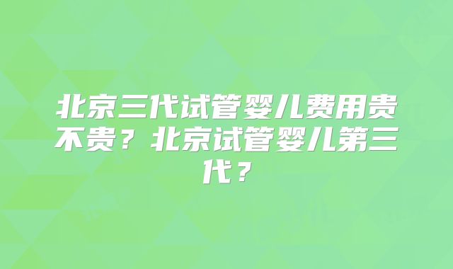 北京三代试管婴儿费用贵不贵？北京试管婴儿第三代？