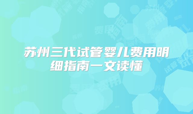 苏州三代试管婴儿费用明细指南一文读懂