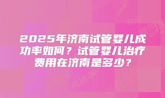 2025年济南试管婴儿成功率如何？试管婴儿治疗费用在济南是多少？