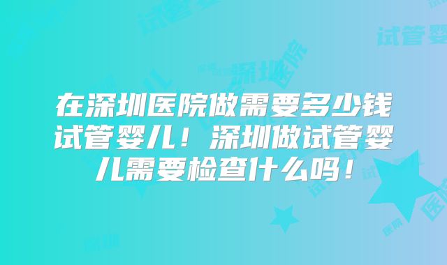 在深圳医院做需要多少钱试管婴儿!深圳做试管婴儿需要检查什么吗!