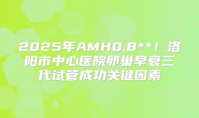 2025年AMH0.8**！洛阳市中心医院卵巢早衰三代试管成功关键因素