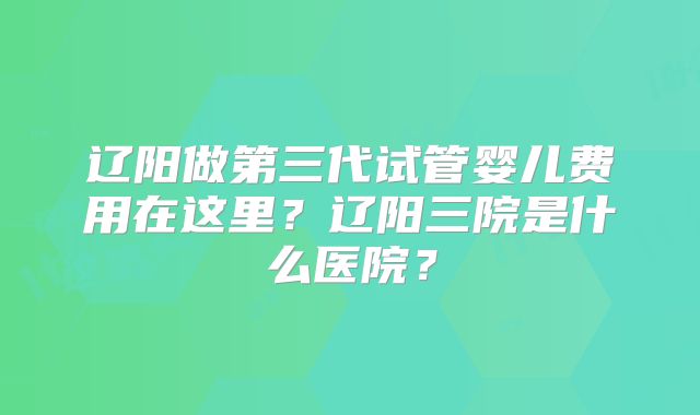 辽阳做第三代试管婴儿费用在这里？辽阳三院是什么医院？