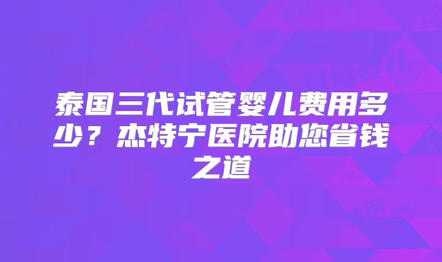 泰国三代试管婴儿费用多少?杰特宁医院助您省钱之道