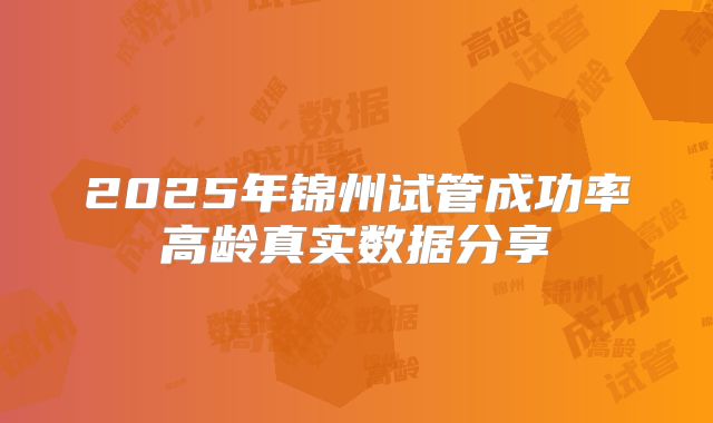 2025年锦州试管成功率高龄真实数据分享