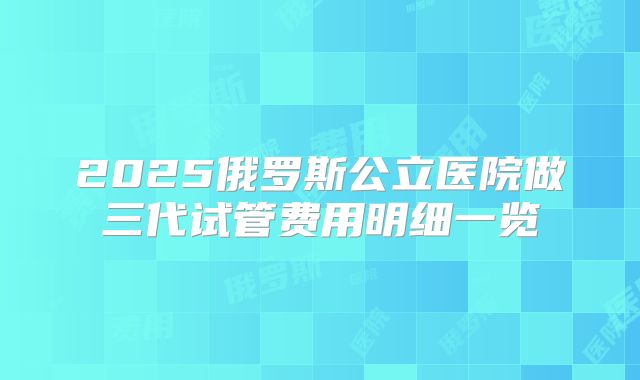 2025俄罗斯公立医院做三代试管费用明细一览