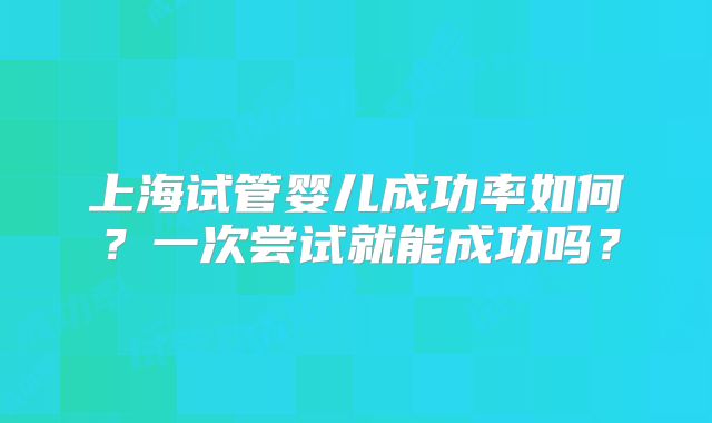 上海试管婴儿成功率如何？一次尝试就能成功吗？