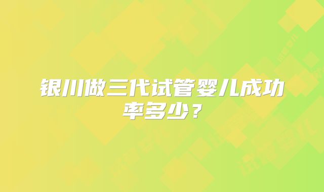 银川做三代试管婴儿成功率多少？