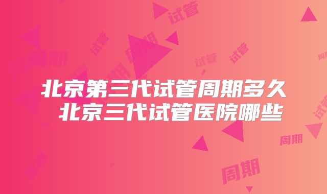 北京第三代试管周期多久 北京三代试管医院哪些