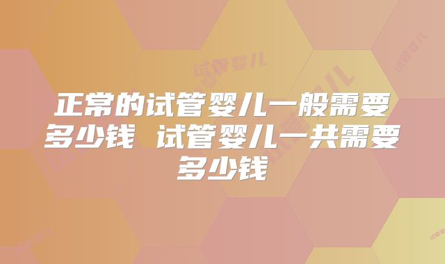 正常的试管婴儿一般需要多少钱 试管婴儿一共需要多少钱