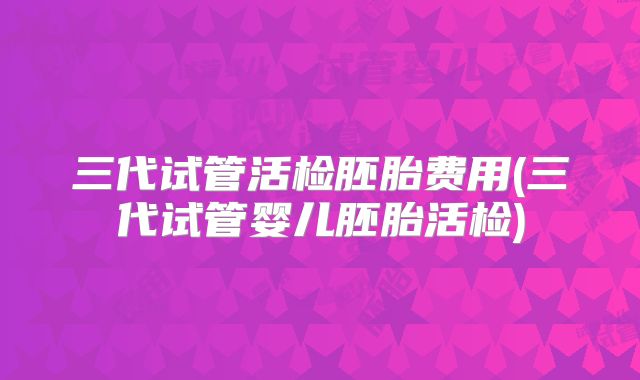 三代试管活检胚胎费用(三代试管婴儿胚胎活检)