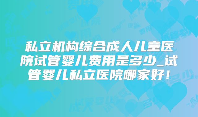 私立机构综合成人儿童医院试管婴儿费用是多少_试管婴儿私立医院哪家好！
