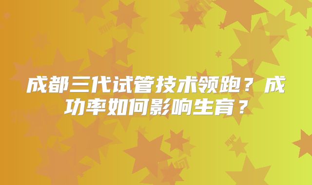 成都三代试管技术领跑？成功率如何影响生育？