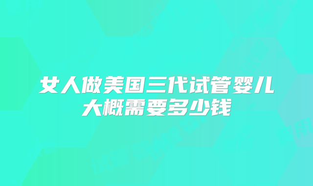 女人做美国三代试管婴儿大概需要多少钱