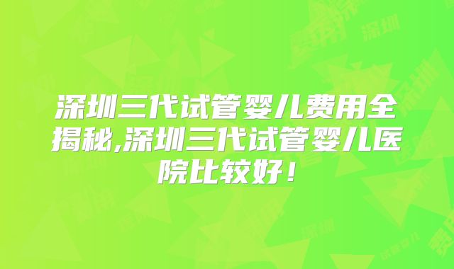深圳三代试管婴儿费用全揭秘,深圳三代试管婴儿医院比较好！