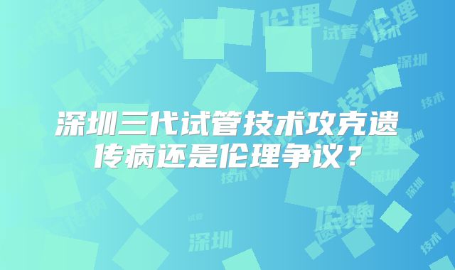 深圳三代试管技术攻克遗传病还是伦理争议?