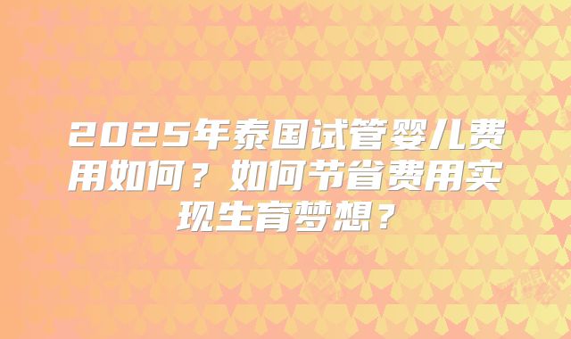 2025年泰国试管婴儿费用如何？如何节省费用实现生育梦想？