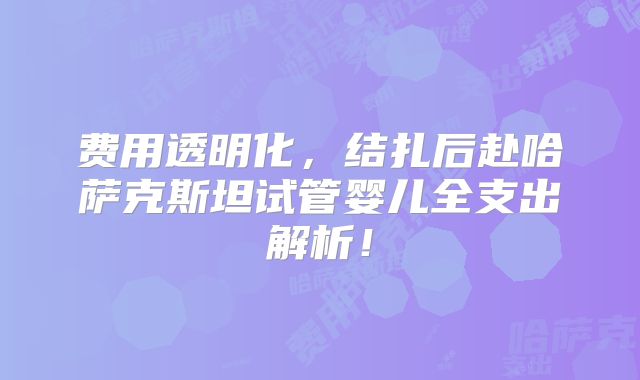 费用透明化，结扎后赴哈萨克斯坦试管婴儿全支出解析！