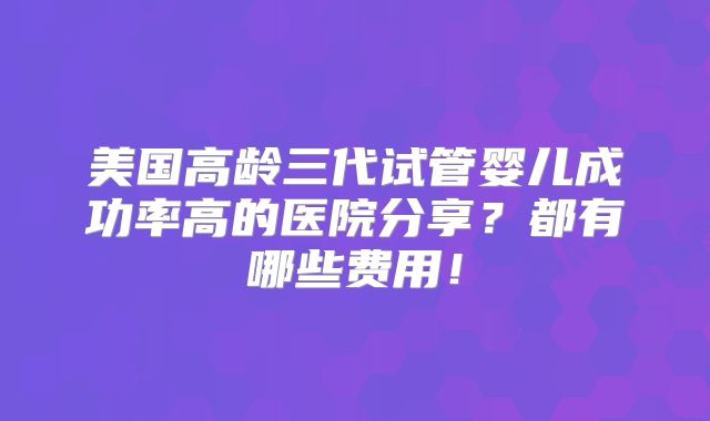 美国高龄三代试管婴儿成功率高的医院分享？都有哪些费用！