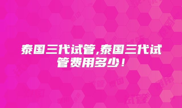 泰国三代试管,泰国三代试管费用多少！