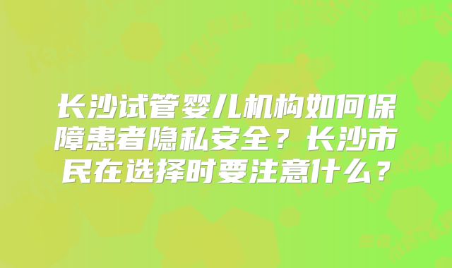 长沙试管婴儿机构如何保障患者隐私安全？长沙市民在选择时要注意什么？