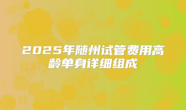 2025年随州试管费用高龄单身详细组成