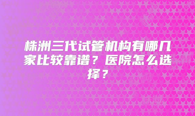 株洲三代试管机构有哪几家比较靠谱？医院怎么选择？