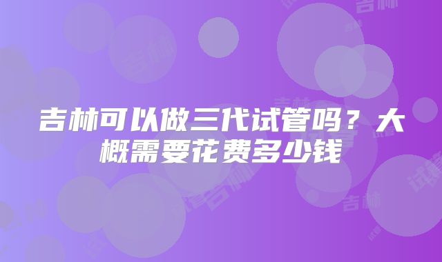 吉林可以做三代试管吗？大概需要花费多少钱