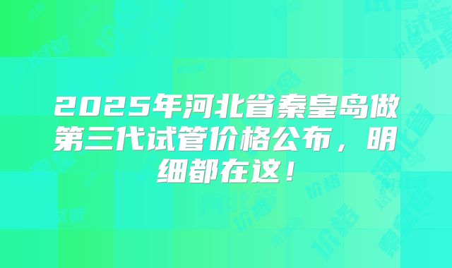 2025年河北省秦皇岛做第三代试管价格公布，明细都在这！