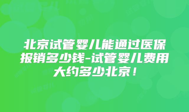 北京试管婴儿能通过医保报销多少钱-试管婴儿费用大约多少北京！