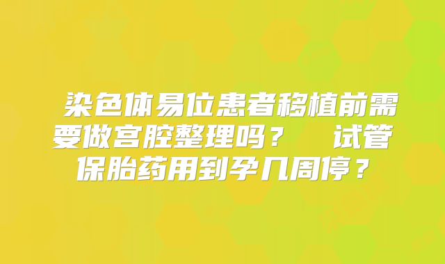 染色体易位患者移植前需要做宫腔整理吗?试管保胎药用到孕几周停?