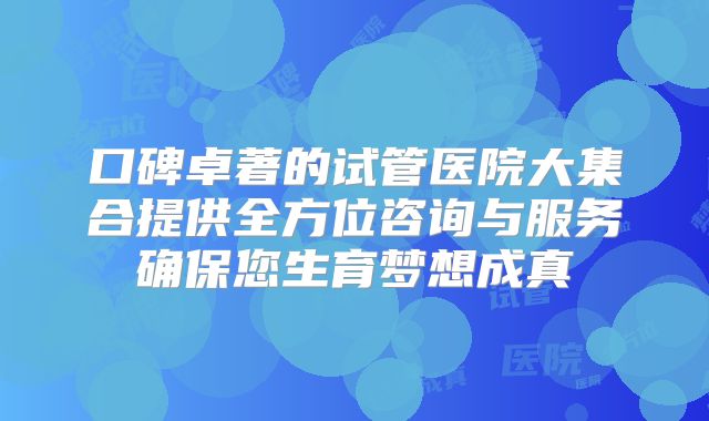 口碑卓著的试管医院大集合提供全方位咨询与服务确保您生育梦想成真