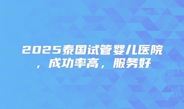 2025泰国试管婴儿医院，成功率高，服务好