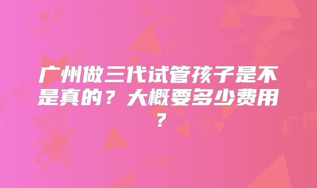 广州做三代试管孩子是不是真的？大概要多少费用？