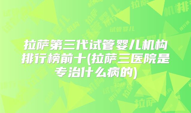 拉萨第三代试管婴儿机构排行榜前十(拉萨三医院是专治什么病的)