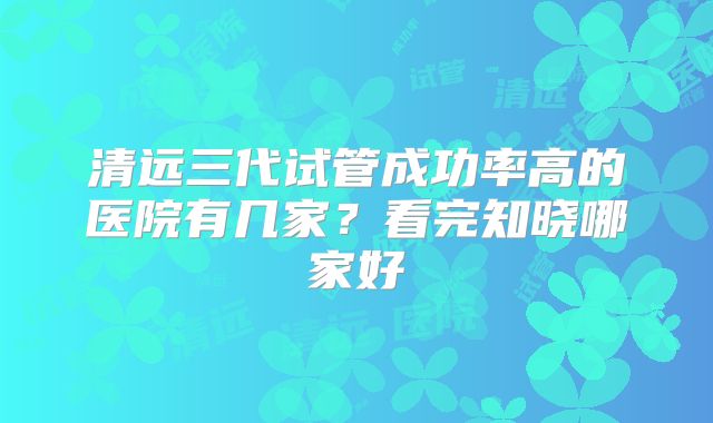 清远三代试管成功率高的医院有几家？看完知晓哪家好