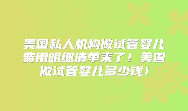 美国私人机构做试管婴儿费用明细清单来了!美国做试管婴儿多少钱!