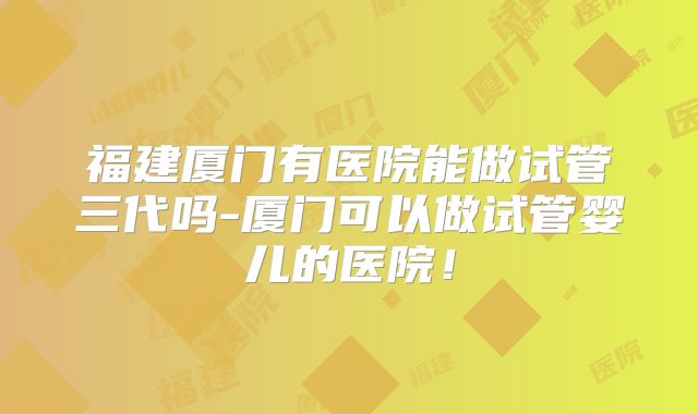 福建厦门有医院能做试管三代吗-厦门可以做试管婴儿的医院！