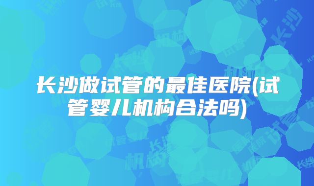 长沙做试管的最佳医院(试管婴儿机构合法吗)