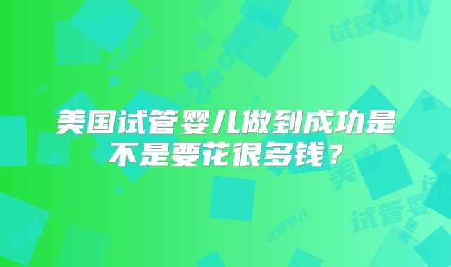 美国试管婴儿做到成功是不是要花很多钱？